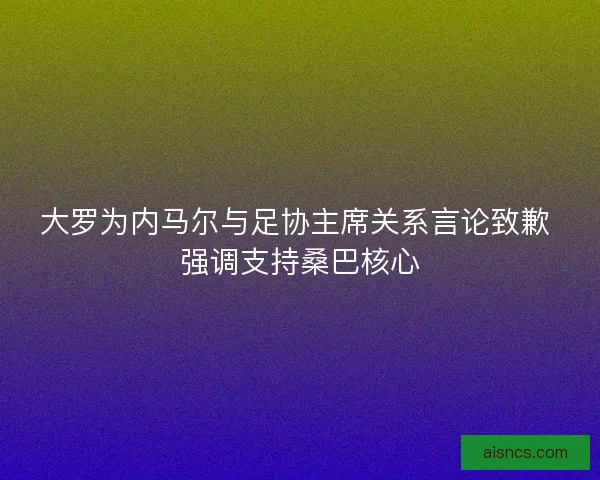 大罗为内马尔与足协主席关系言论致歉 强调支持桑巴核心