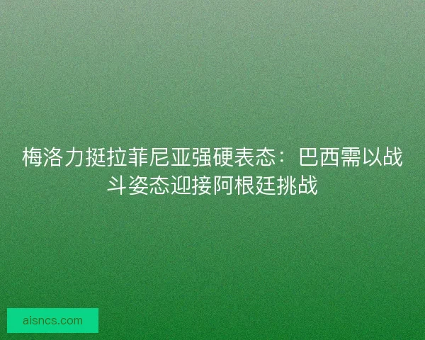 梅洛力挺拉菲尼亚强硬表态：巴西需以战斗姿态迎接阿根廷挑战