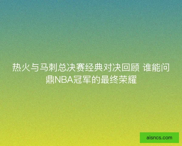 热火与马刺总决赛经典对决回顾 谁能问鼎NBA冠军的最终荣耀 热火与马刺总决赛经典对决回顾 谁能问鼎NBA冠军的最终荣耀