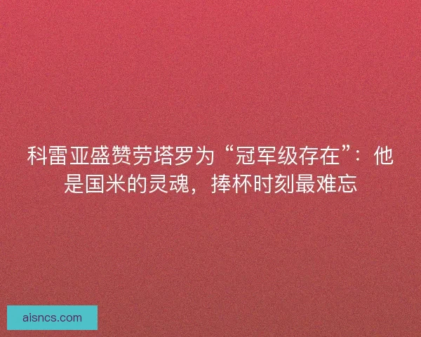 科雷亚盛赞劳塔罗为 “冠军级存在”：他是国米的灵魂，捧杯时刻最难忘