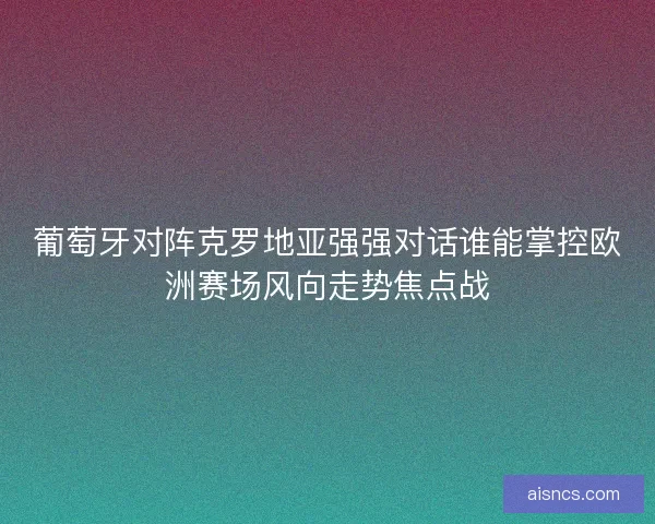 葡萄牙对阵克罗地亚强强对话谁能掌控欧洲赛场风向走势焦点战