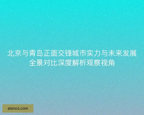 北京与青岛正面交锋城市实力与未来发展全景对比深度解析观察视角