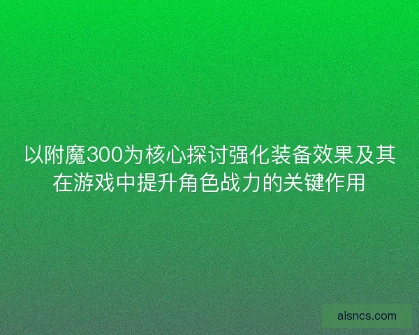 以附魔300为核心探讨强化装备效果及其在游戏中提升角色战力的关键作用