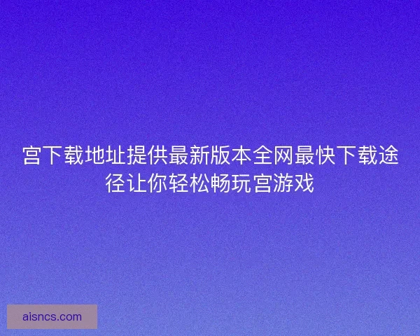 宫下载地址提供最新版本全网最快下载途径让你轻松畅玩宫游戏 宫下载地址提供最新版本全网最快下载途径让你轻松畅玩宫游戏