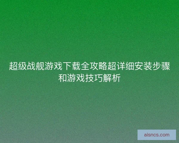超级战舰游戏下载全攻略超详细安装步骤和游戏技巧解析