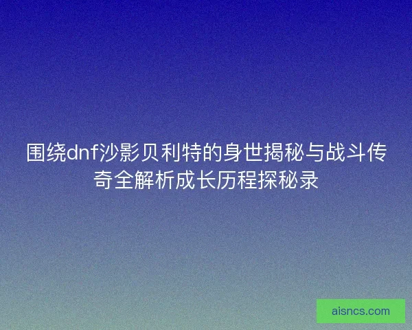 围绕dnf沙影贝利特的身世揭秘与战斗传奇全解析成长历程探秘录