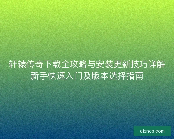 轩辕传奇下载全攻略与安装更新技巧详解新手快速入门及版本选择指南