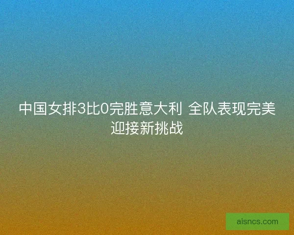中国女排3比0完胜意大利 全队表现完美迎接新挑战 中国女排3比0完胜意大利 全队表现完美迎接新挑战