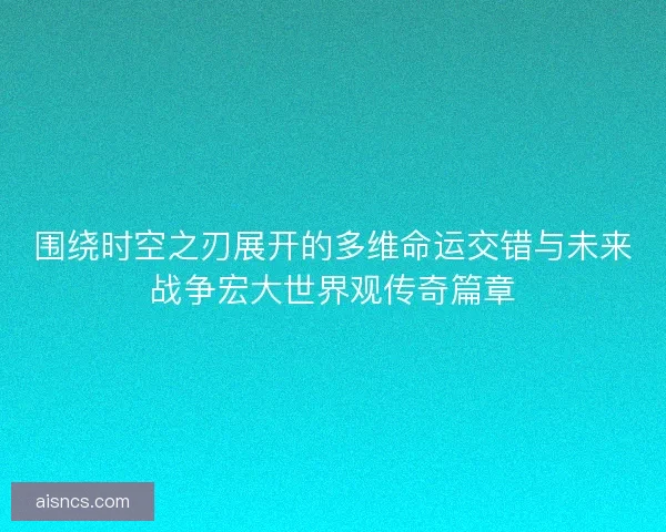 围绕时空之刃展开的多维命运交错与未来战争宏大世界观传奇篇章