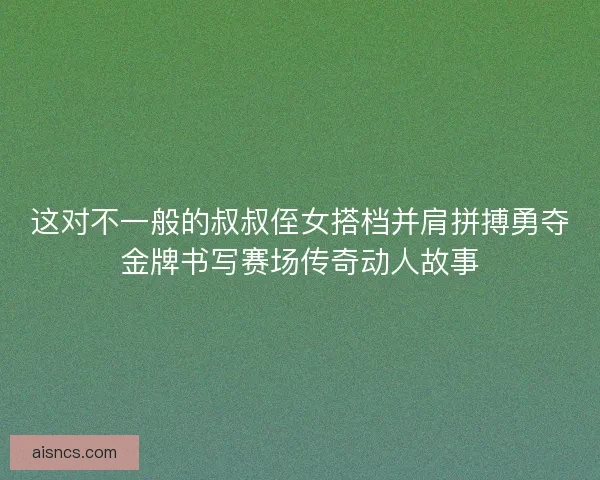 这对不一般的叔叔侄女搭档并肩拼搏勇夺金牌书写赛场传奇动人故事