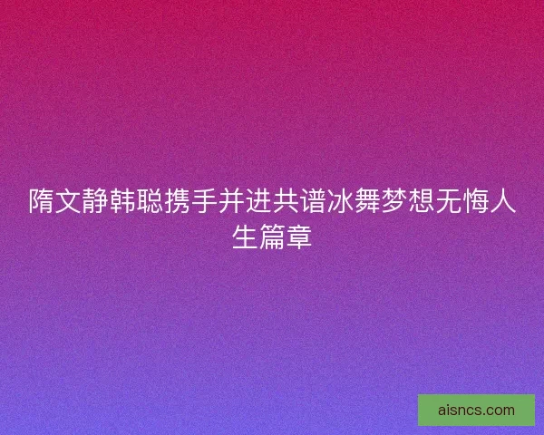 隋文静韩聪携手并进共谱冰舞梦想无悔人生篇章
