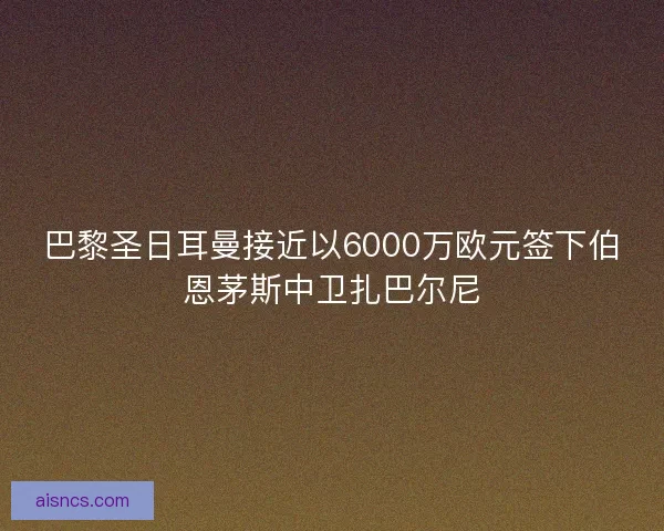 巴黎圣日耳曼接近以6000万欧元签下伯恩茅斯中卫扎巴尔尼