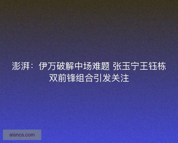 澎湃：伊万破解中场难题 张玉宁王钰栋双前锋组合引发关注