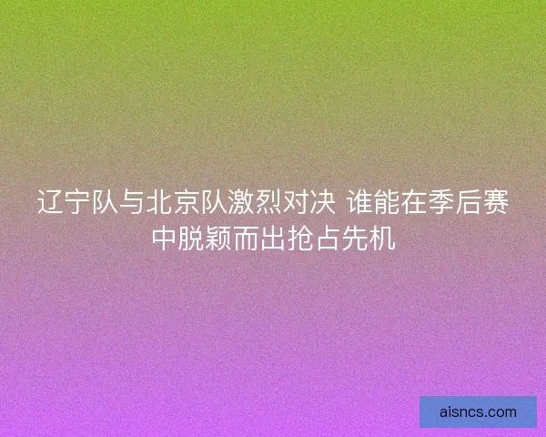 辽宁队与北京队激烈对决 谁能在季后赛中脱颖而出抢占先机