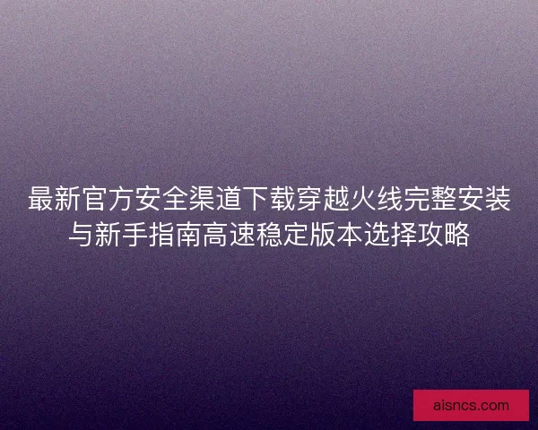 最新官方安全渠道下载穿越火线完整安装与新手指南高速稳定版本选择攻略