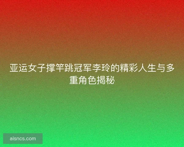 亚运女子撑竿跳冠军李玲的精彩人生与多重角色揭秘