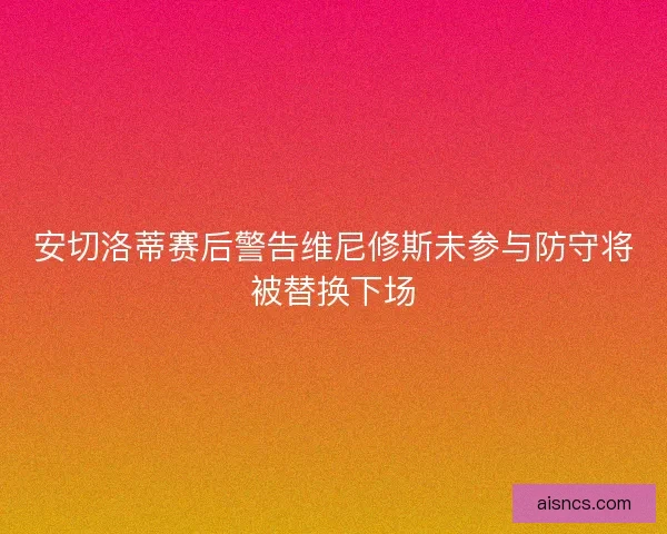 安切洛蒂赛后警告维尼修斯未参与防守将被替换下场