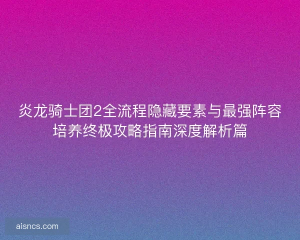 炎龙骑士团2全流程隐藏要素与最强阵容培养终极攻略指南深度解析篇