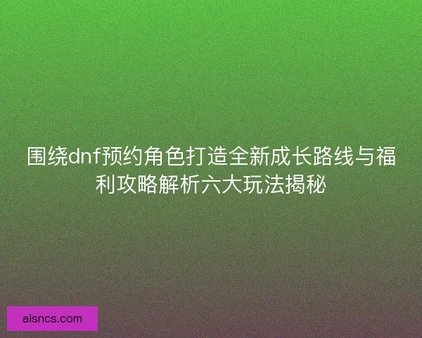 围绕dnf预约角色打造全新成长路线与福利攻略解析六大玩法揭秘 围绕dnf预约角色打造全新成长路线与福利攻略解析六大玩法揭秘