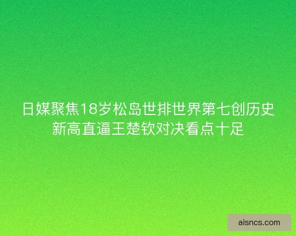日媒聚焦18岁松岛世排世界第七创历史新高直逼王楚钦对决看点十足