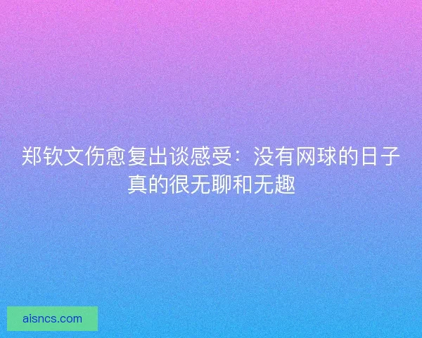 郑钦文伤愈复出谈感受:没有网球的日子真的很无聊和无趣 郑钦文伤愈复出谈感受:没有网球的日子真的很无聊和无趣