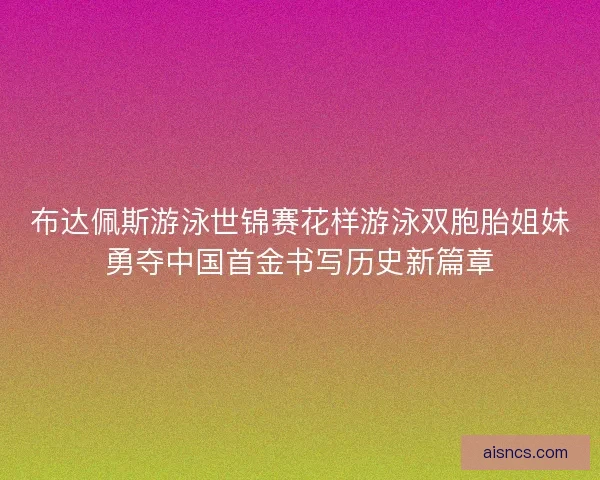布达佩斯游泳世锦赛花样游泳双胞胎姐妹勇夺中国首金书写历史新篇章 布达佩斯游泳世锦赛花样游泳双胞胎姐妹勇夺中国首金书写历史新篇章