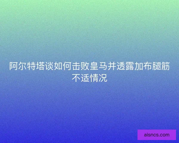 阿尔特塔谈如何击败皇马并透露加布腿筋不适情况