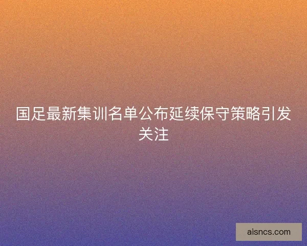 国足最新集训名单公布延续保守策略引发关注