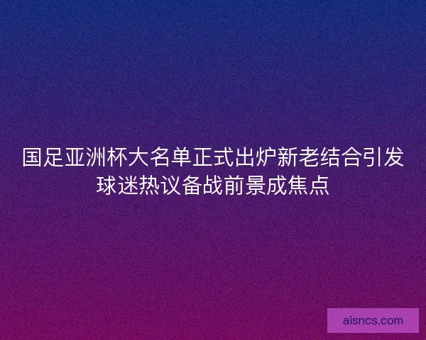 国足亚洲杯大名单正式出炉新老结合引发球迷热议备战前景成焦点