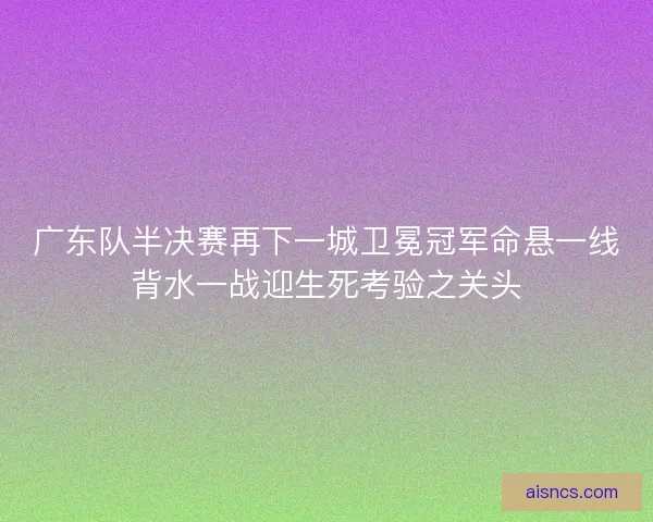广东队半决赛再下一城卫冕冠军命悬一线背水一战迎生死考验之关头